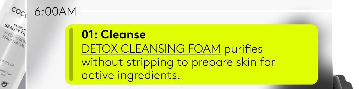 01: Cleanse | Detox cleansing foam purifies without stripping to prepare skin for active ingredients.