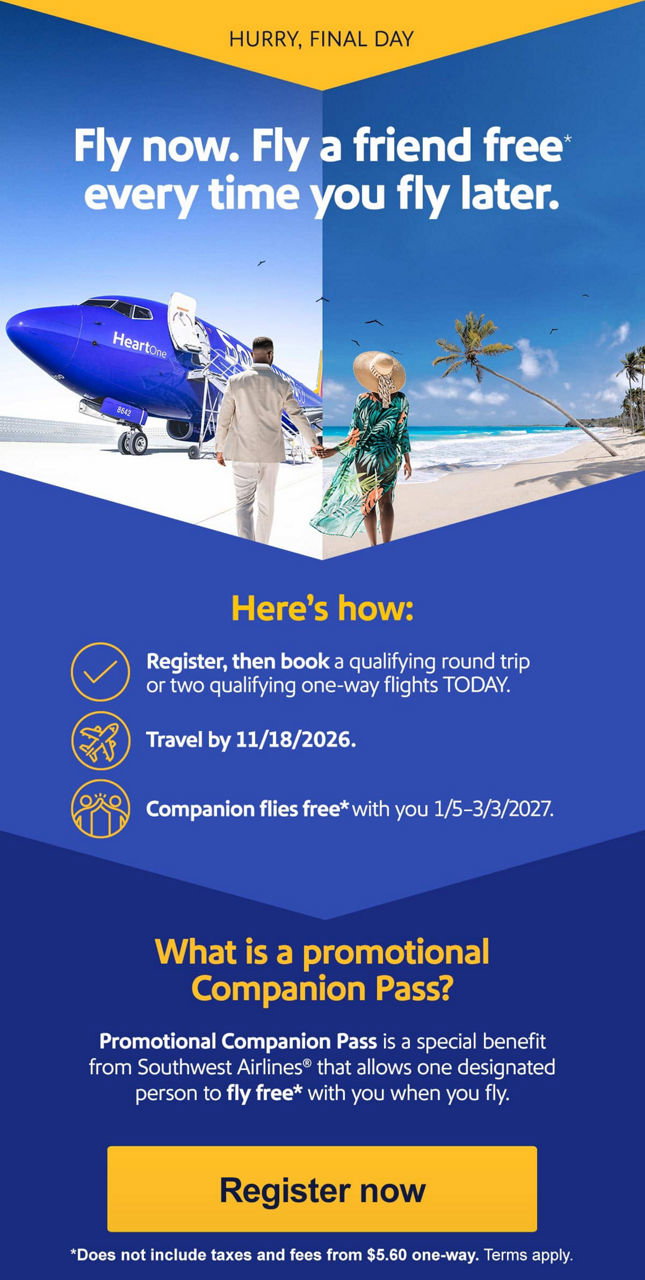 HURRY! OFFER ENDS THURSDAY. Fly now. Fly a friend free* every time you fly later. Here's how:  • Register, then book a qualifying round trip or two qualifying one-way flights by Thursday, 8/6/2026.  • Travel by 11/18/2026.  • Companion flies free* with you 1/5–3/3/2027. What is a Companion Pass?   Companion Pass is a special benefit from Southwest Airlines® that allows one designated person to fly free with you when you fly. [Register now] *Does not include taxes and fees from $5.60 one-way. Terms apply. 