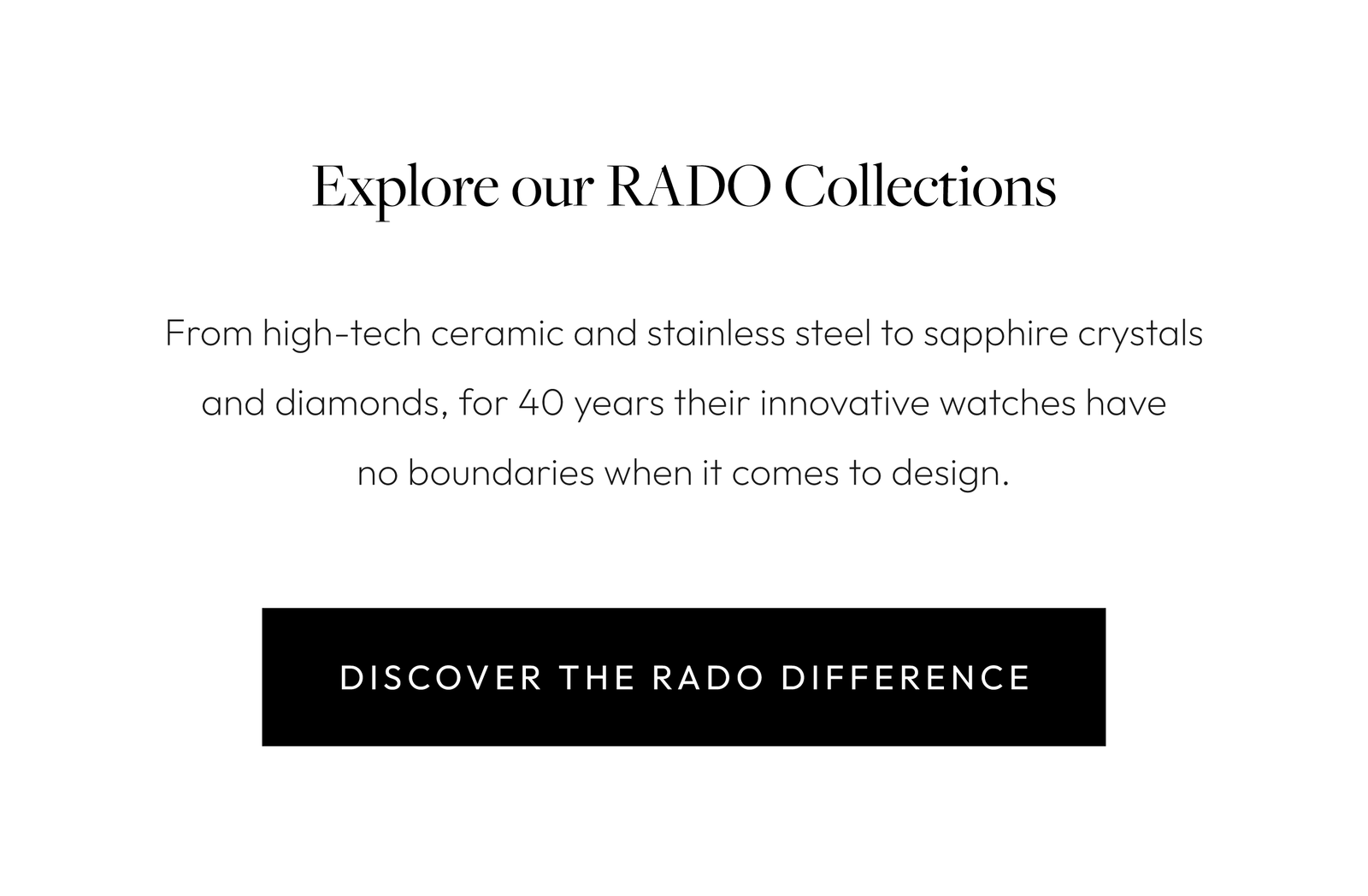 Explore our RADO Collections From high-tech ceramic and stainless steel to sapphire crystals and diamonds, for 40 years their innovative watches have no boundaries when it comes to design. 