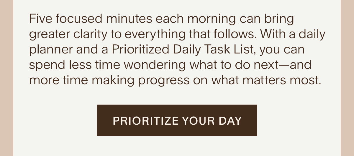 Five focused minutes each morning can bring greater clarity to everything that follows. With a daily planner and a Prioritized Daily Task List, you can spend less time wondering what to do next—and more time making progress on what matters most. Prioritize Your Day.