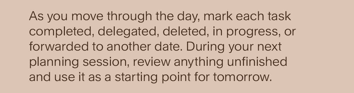 As you move through the day, mark each task completed, delegated, deleted, in progress, or forwarded to another date. During your next planning session, review anything unfinished and use it as a starting point for tomorrow.