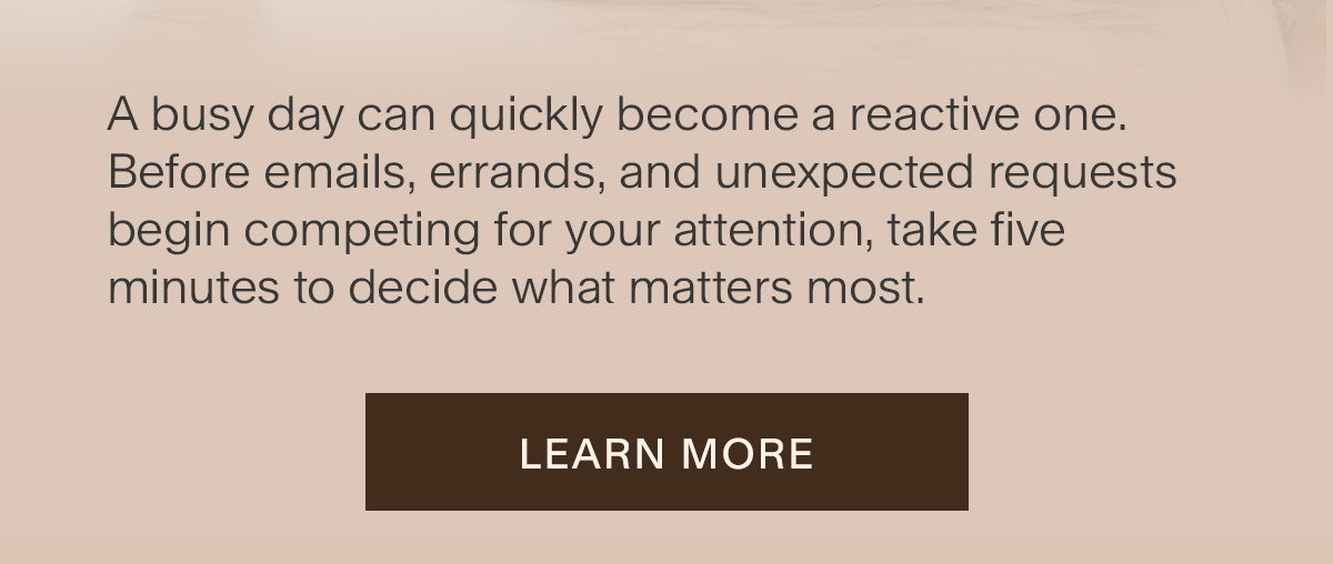 A busy day can quickly become a reactive one. Before emails, errands, and unexpected requests begin competing for your attention, take five minutes to decide what matters most. Learn more.