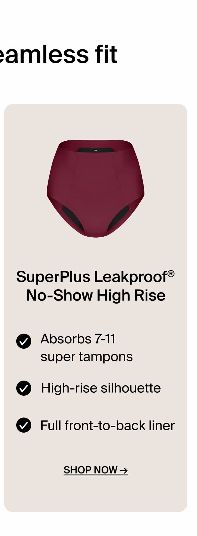 SuperPlus Leakproof No-Show High Rise Absorbs 7-11 super tampons. High Rise silhouette. Full front-to-back liner. Shop Now. 