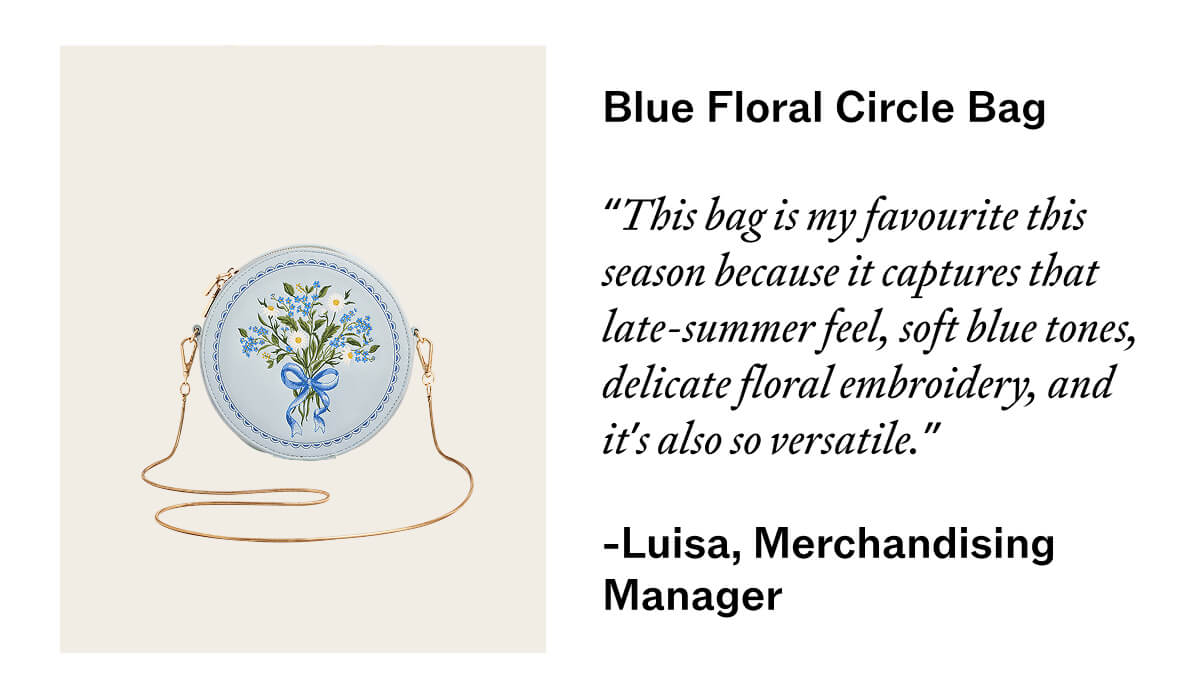 Blue Floral circle bag   This bag is my favourite this season because it captures that late-summer feel - soft blue tones, delicate floral embroidery, and it’s also so versatile.”    Luisa, Merchandising Manager