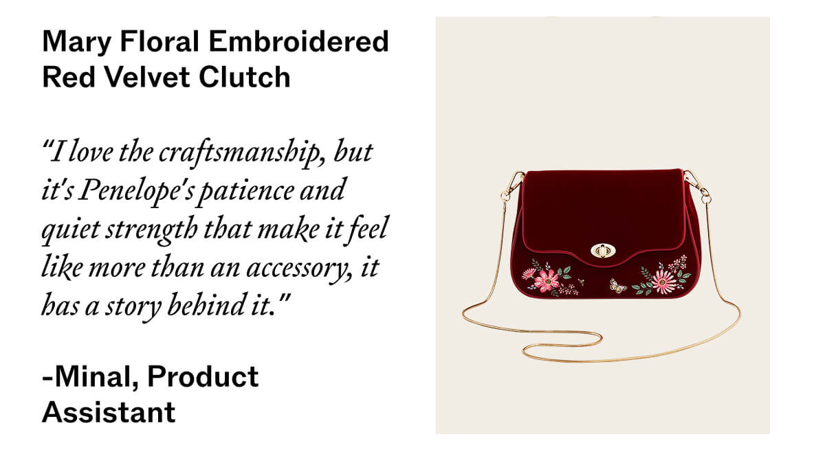 Mary Floral Embroidered Red Velvet Clutch   “I love the craftsmanship, but it’s Penelope’s patience and quiet strength that make it feel like more than an accessory — it has a story behind it.” —   Minal, Product Assistant