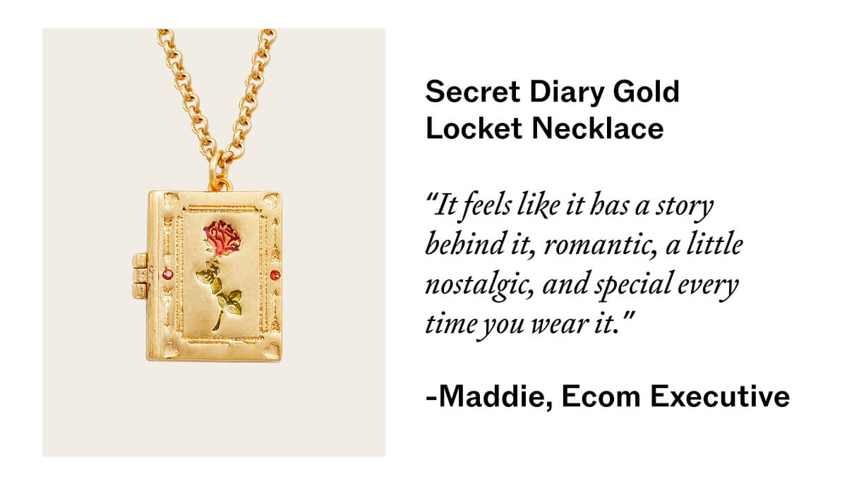 Secret Diary Gold Locket Necklace   “It feels like it has a story behind it — romantic, a little nostalgic, and special every time you wear it.”  Maddie, Ecom Executive