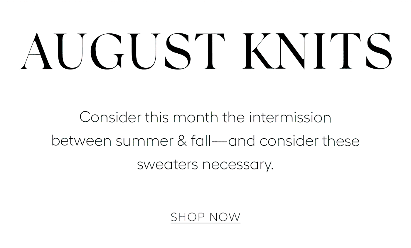 August Knits  Consider this month the intermission between summer & fall—and consider these sweaters necessary.   SHOP NOW