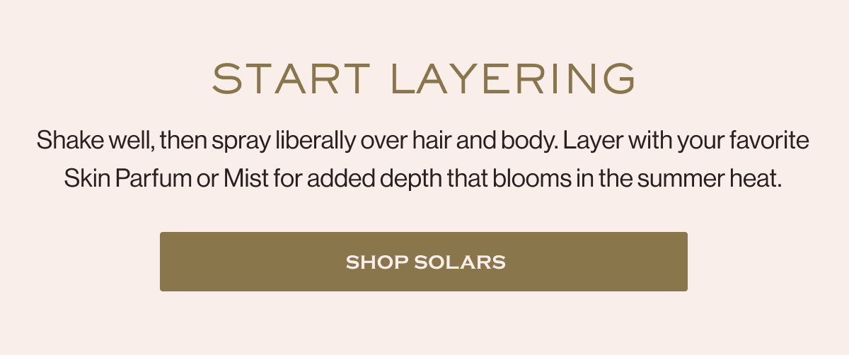 START LAYERING Shake well, then spray liberally over hair and body. Layer with your favorite Skin Parfum or Mist for added depth that blooms in the summer heat. SHOP SOLARS