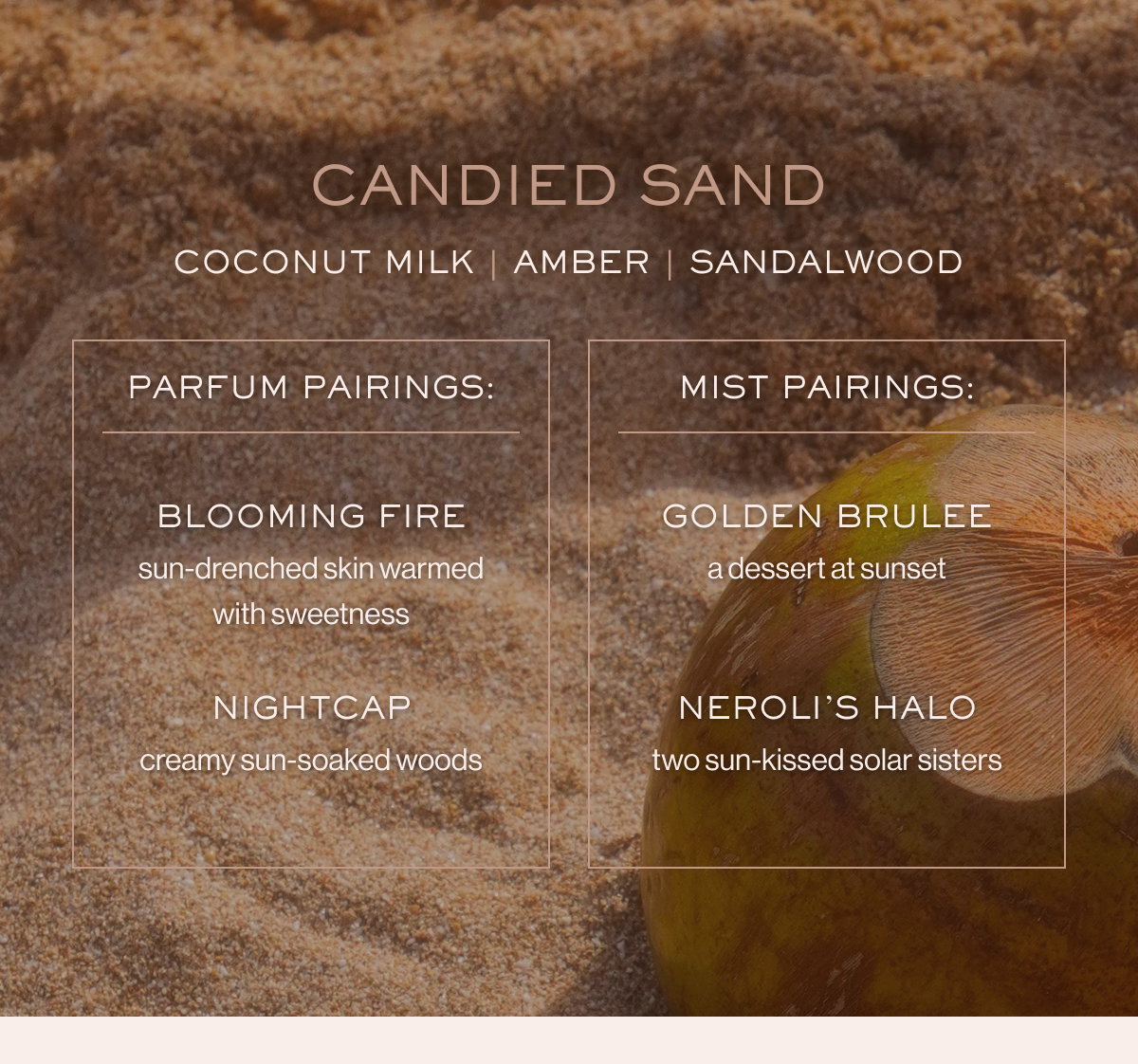 CANDIED SAND Coconut milk | amber | sandalwood PARFUM PAIRINGS: MIST PAIRINGS: BLOOMING FIRE GOLDEN BRULEE sun-drenched skin warmed with sweetness a dessert at sunset NIGHTCAP NEROLI’S HALO creamy sun-soaked woods two sun-kissed solar sisters