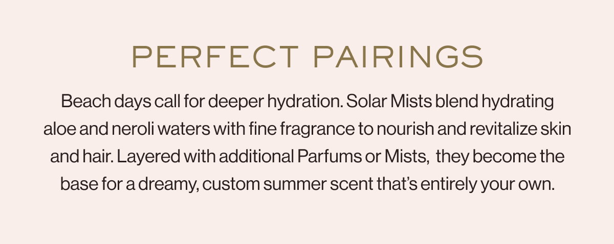 Perfect Pairings Beach days call for deeper hydration. Solar Mists blend hydrating aloe and neroli waters with fine fragrance to nourish and revitalize skin and hair. Layered with additional Parfums or Mists,  they become the base for a dreamy, custom summer scent that’s entirely your own.
