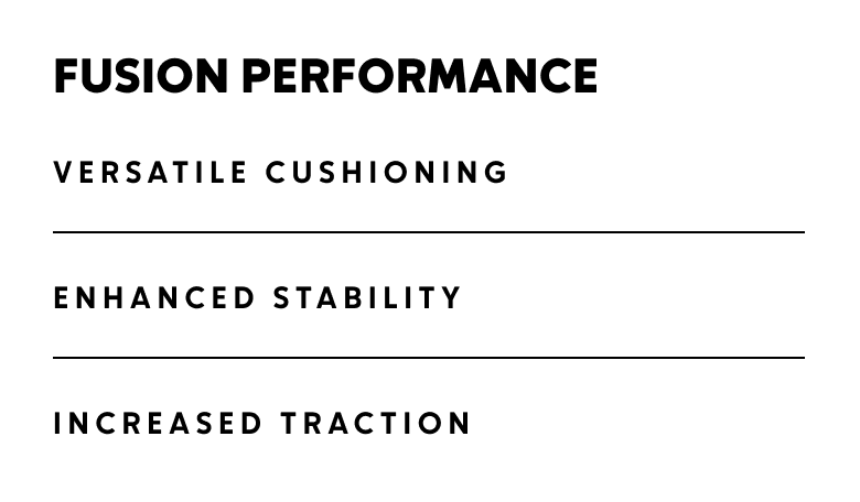 Fusion Performance. Versatile cushioning. Enhanced stability. Increased traction