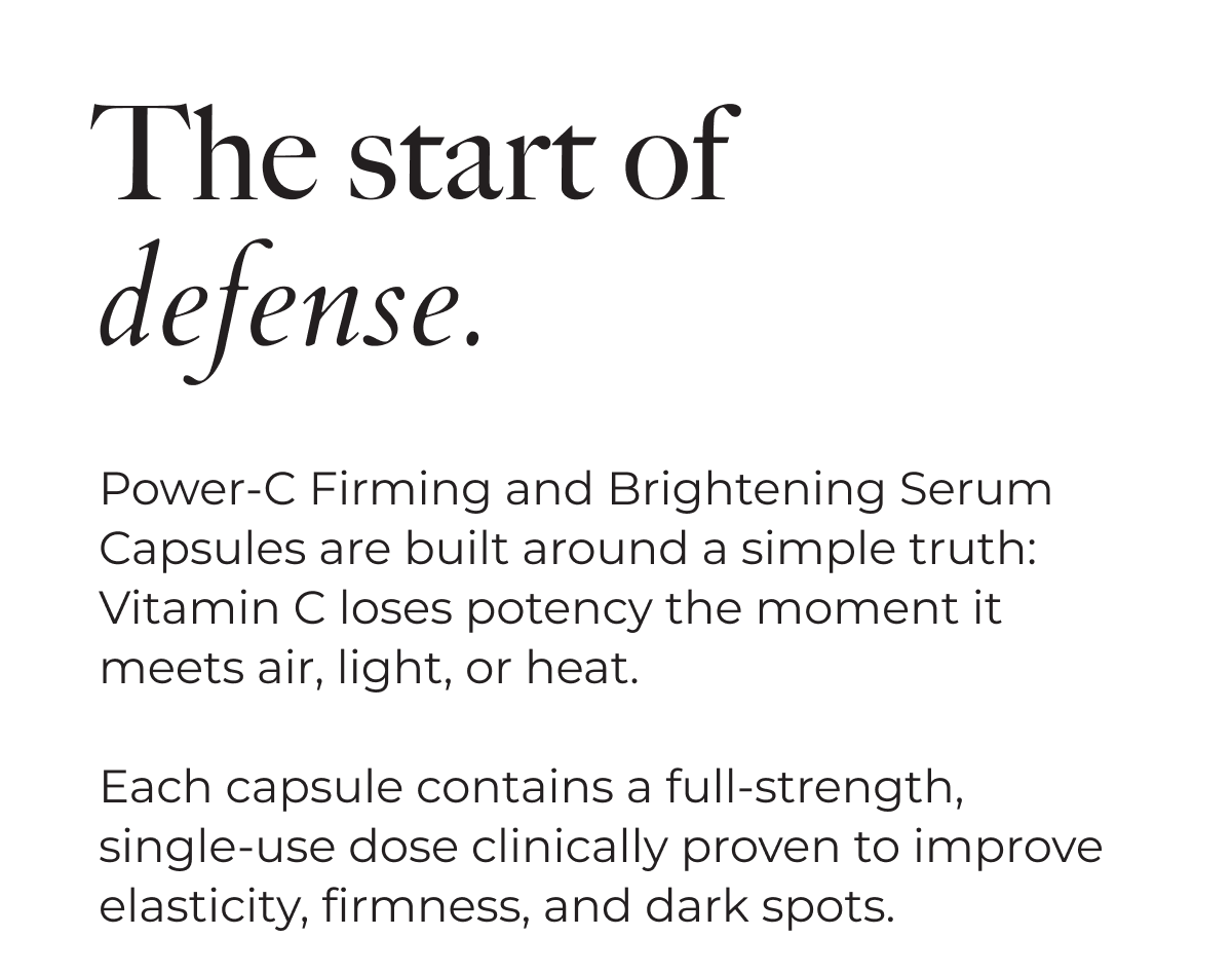The start of defense. | Power-C Firming and Brightening Serum Capsules are built around a simple truth: Vitamin C loses potency the moment it meets air, light or heat. | Each capsule contains a full-strength, single-use dose clinically proven to improve elasticity, firmness, and dark spots.