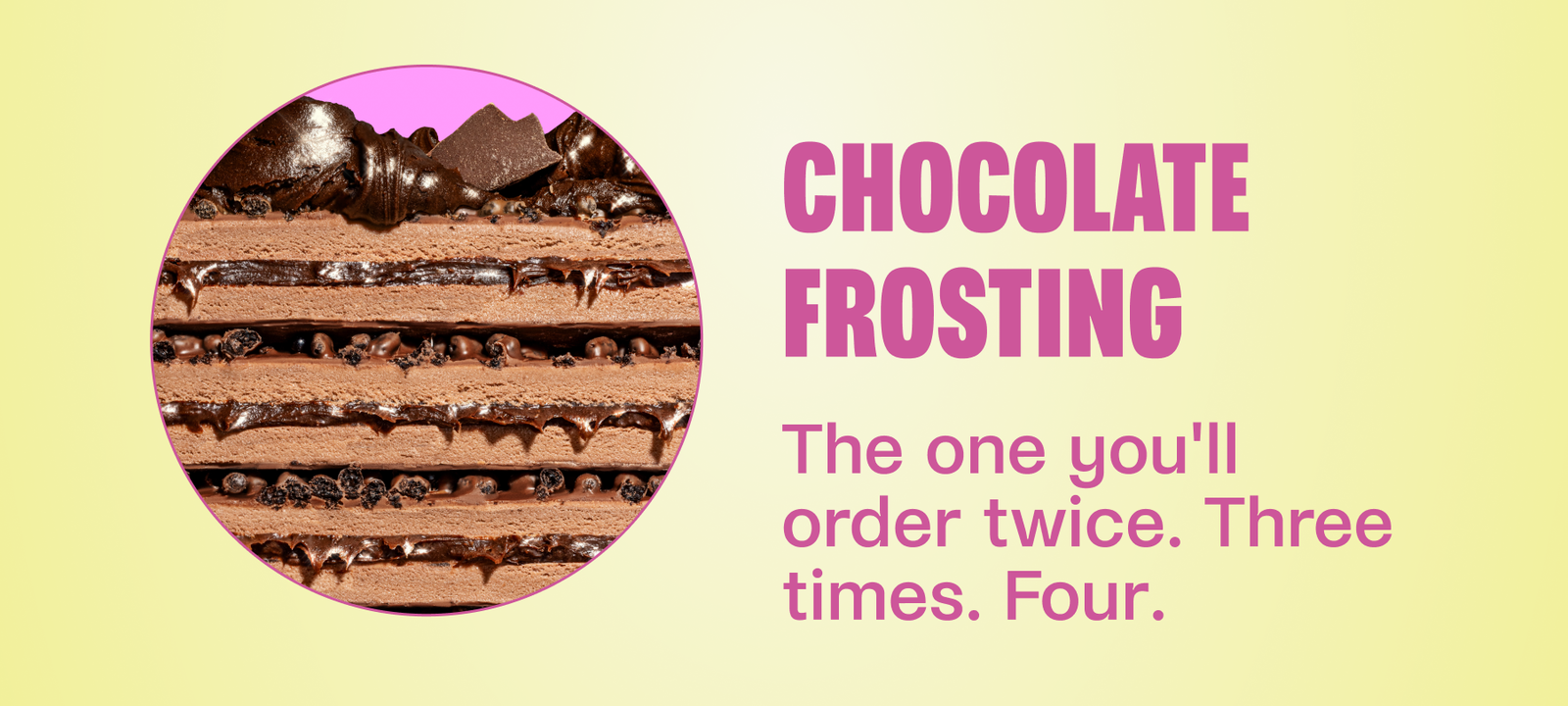 Chocolate Frosting The one you'll order twice. Three times. Four.