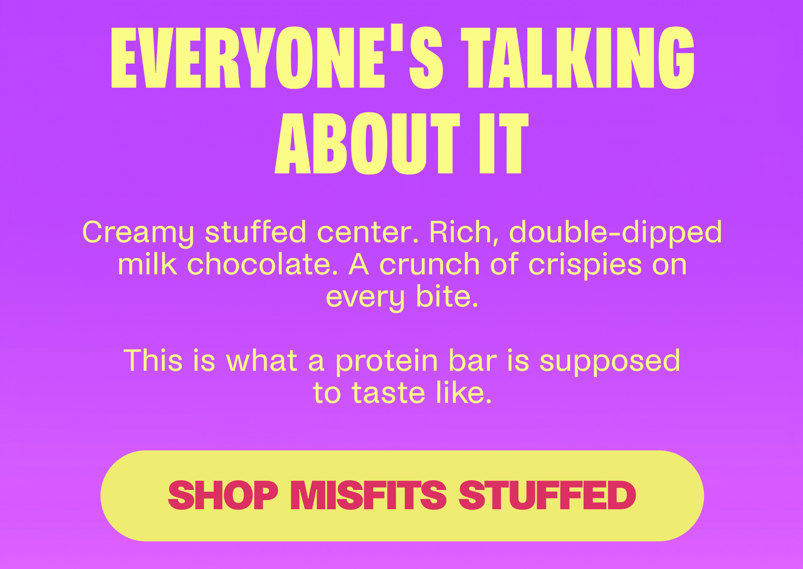 EVERYONE'S TALKING ABOUT IT Creamy stuffed center. Rich, double-dipped milk chocolate. A crunch of crispies on every bite.  This is what a protein bar is supposed to taste like. SHOP STUFFED MISFITS