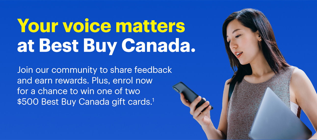 Your voice matters at Best Buy Canada. Join our community to share feedback and earn rewards. Plus, enrol now for a chance to win one of two $500 Best Buy Canada gift cards. Read discalaimer 1.