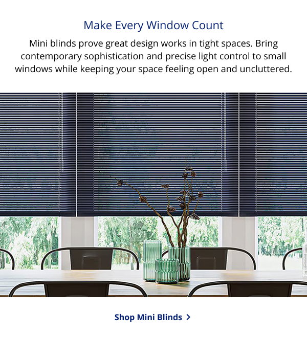 Make Every Window Count | Mini blinds prove great design works in tight spaces. Bring contemporary sophistication and precise light control to small windows while keeping your space feeling open and uncluttered. | SHOP MINI BLINDS >