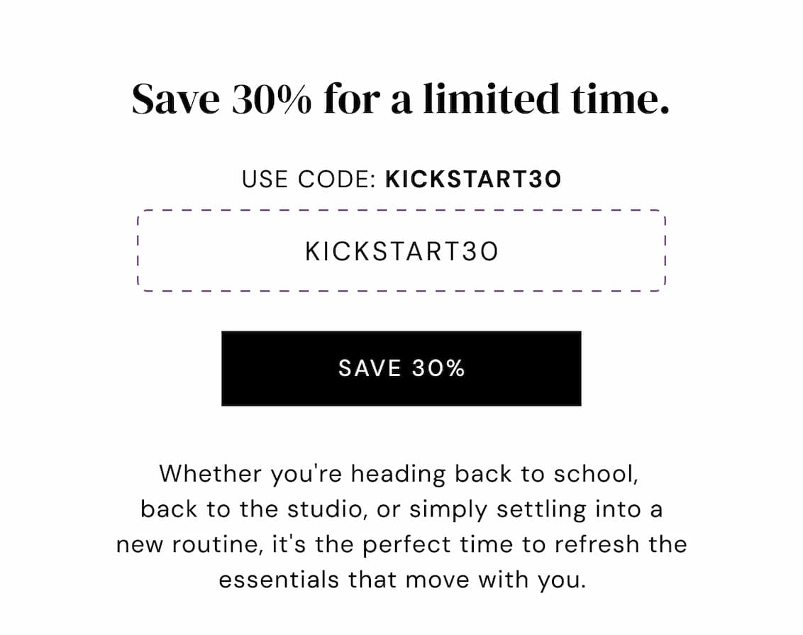 Save 30% for a limited time. Use code: KICKSTART30 KICKSTART30 save 30% Whether you're heading back to school,  back to the studio, or simply settling into a new routine, it's the perfect time to refresh the essentials that move with you.