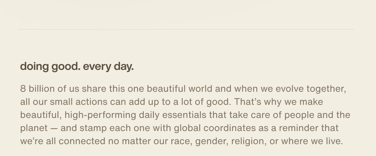 doing good. every day. | 8 billion of us share this one beautiful world and when we evolve together, all our small actions can add up to a lot of good. That’s why we make beautiful, high-performing daily essentials that take care of people and the planet — and stamp each one with global coordinates as a reminder that we’re all connected no matter our race, gender, religion, or where we live.