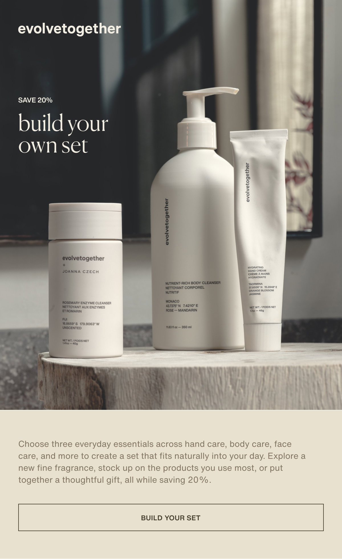 evolvetogether | save 20% | build your own set | Choose three everyday essentials across hand care, body care, face care, and more to create a set that fits naturally into your day. Explore a new fine fragrance, stock up on the products you use most, or put together a thoughtful gift, all while saving 20%. | [ build your set ]