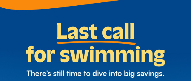 Last call for swimming. There's still time to dive into big savings.