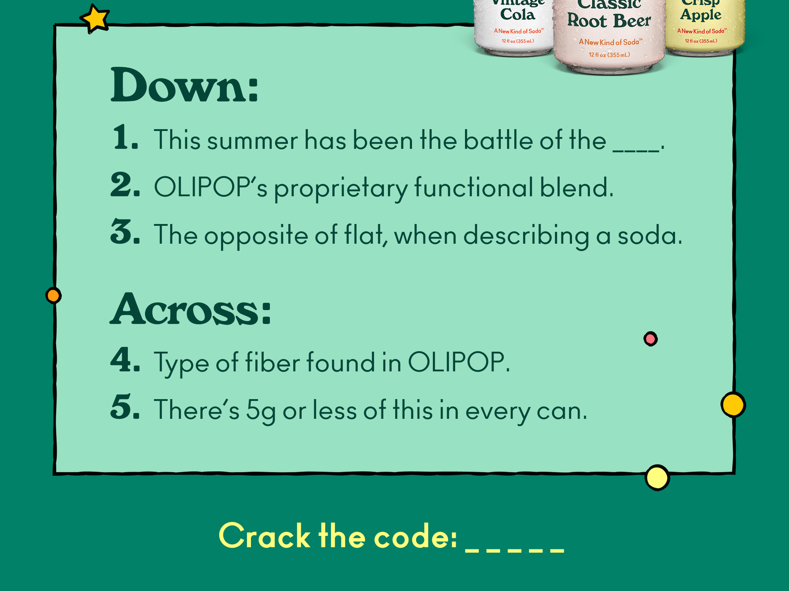 Across: 4. Type of fiber found in OLIPOP. 5. There’s 5g or less of this in every can. Down: 1. This summer has been the battle of the ____.  2. OLIPOP’s proprietary functional blend. 3. The opposite of flat, when describing a soda. Crack the code!