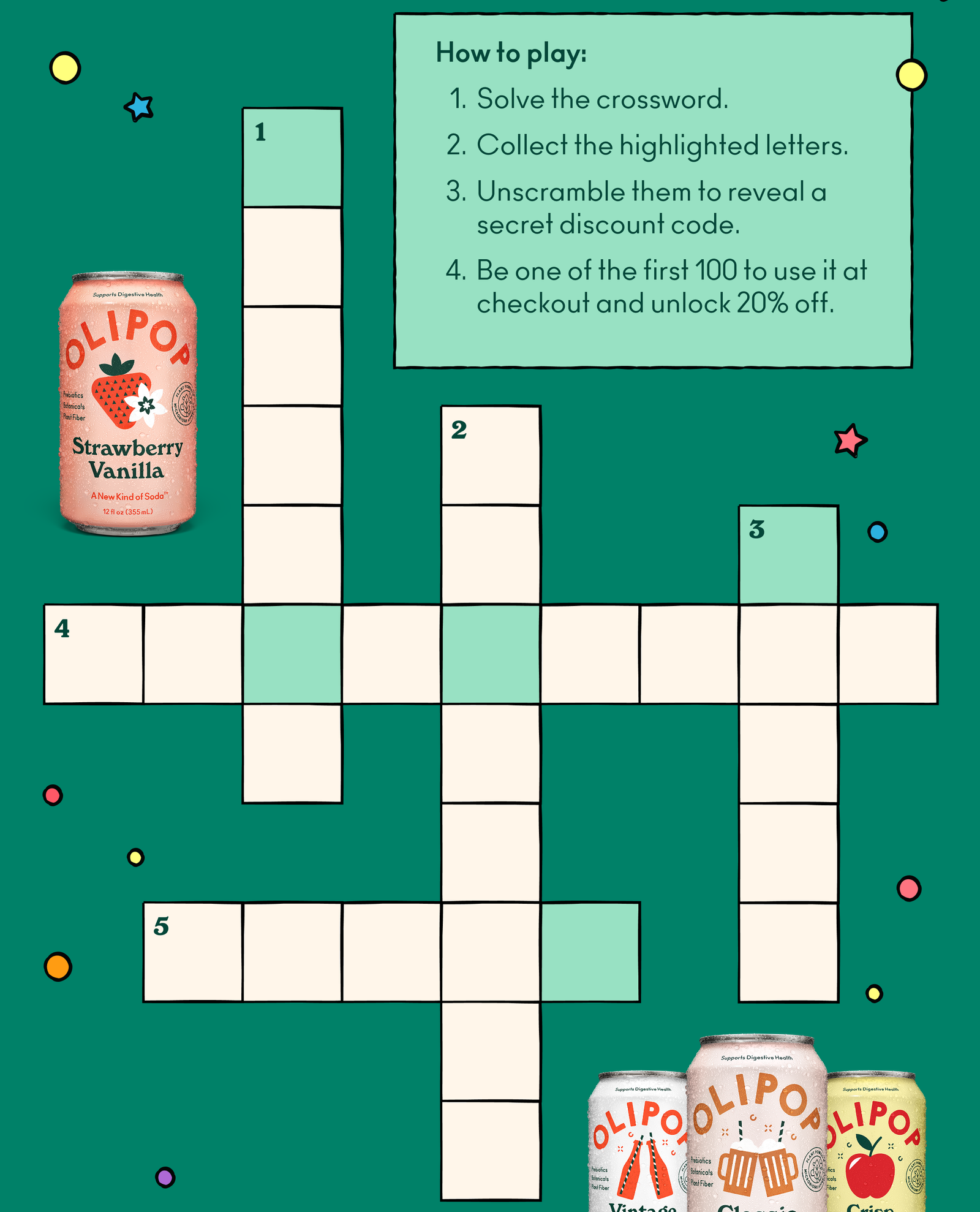 Think you know your OLIPOP? Let's find out. Here’s how to play: 1. Solve the crossword. 2. Collect the highlighted letters. 3. Unscramble them to reveal a secret discount code. 4. Be one of the first 100 to use it at checkout and unlock 20% off.