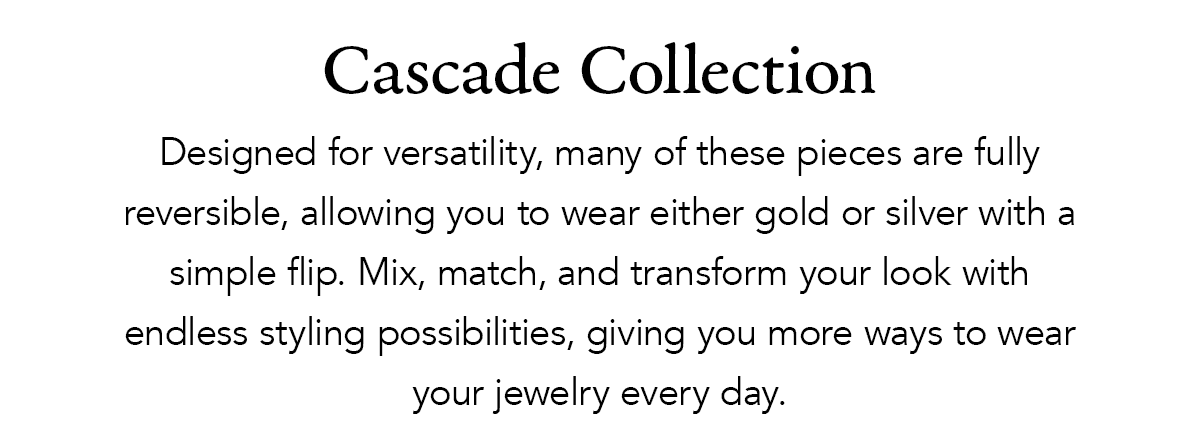 Cascade Collection - Designed for versatility, many of these pieces are fully reversible, allowing you to wear either gold or silver with a simple flip. Mix, match, and transform your look with endless styling possibilities, giving you more ways to wear your jewelry every day. - Shop Now