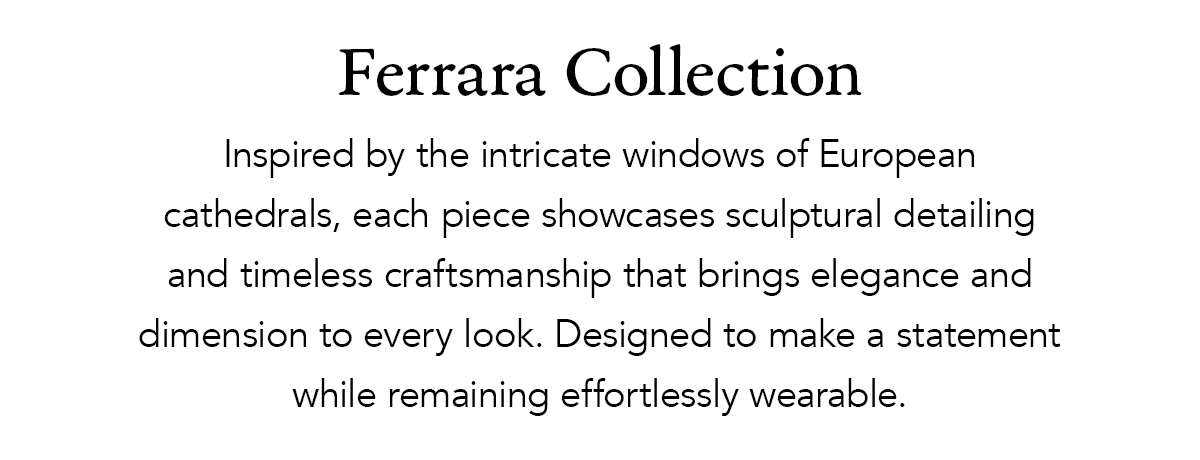 Ferrara Collection - Inspired by the intricate windows of European cathedrals, each piece showcases sculptural detailing and timeless craftsmanship that brings elegance and dimension to every look. Designed to make a statement while remaining effortlessly wearable. - Shop Now