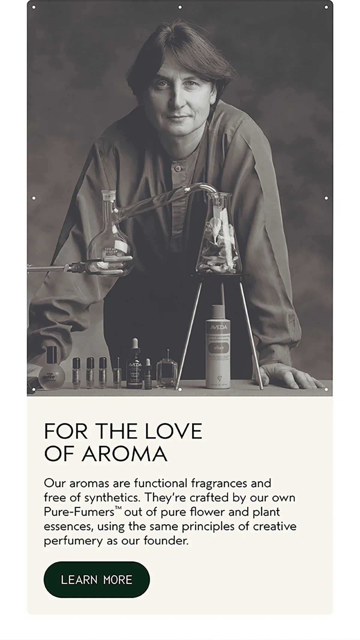 FOR THE LOVE OF AROMA | Our aromas are functional fragrances and free of synthetics. They’re crafted by our own Pure-Fumers™ out of pure flower and plant essences, using the same principles of creative perfumery as our founder. | LEARN MORE