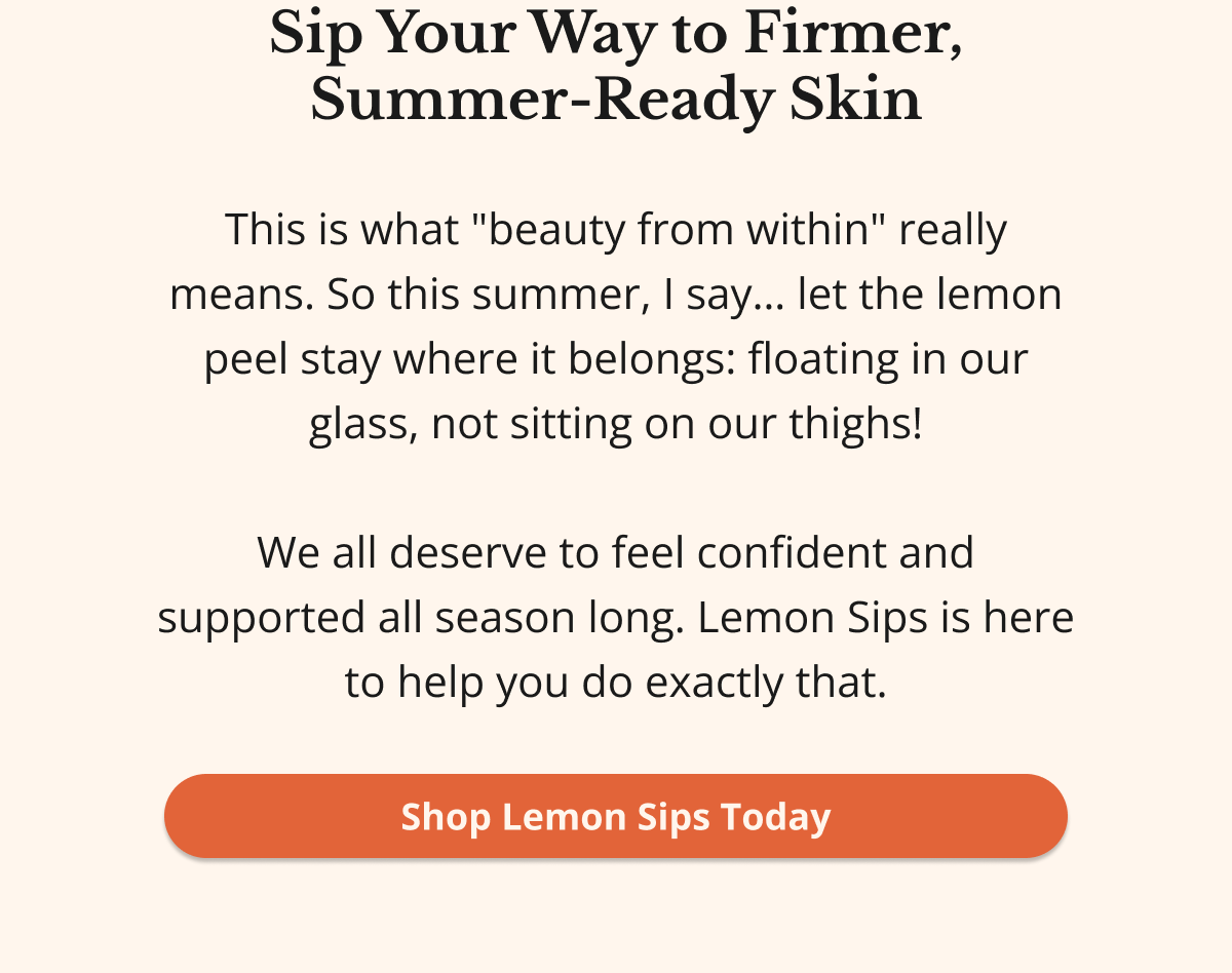 Sip Your Way to Firmer, Summer-Ready Skin This is what "beauty from within" really means. So this summer, I say… let the lemon peel stay where it belongs: floating in our glass, not sitting on our thighs!  We all deserve to feel confident and supported all season long. Lemon Sips is here to help you do exactly that. Shop Lemon Sips Today 