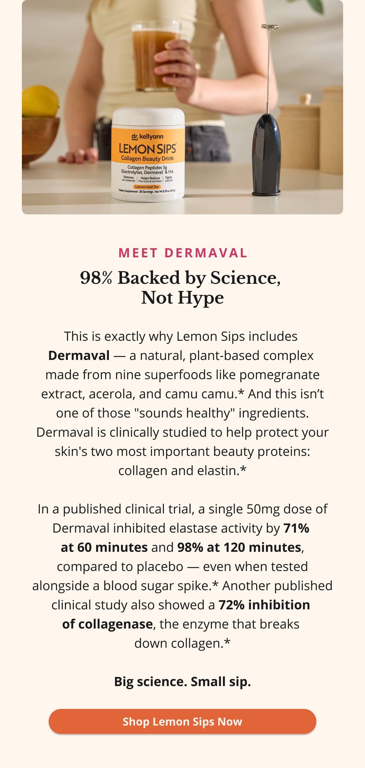 Meet Dermaval 98% Backed by Science,  Not Hype This is exactly why Lemon Sips includes  Dermaval — a natural, plant-based complex  made from nine superfoods like pomegranate extract, acerola, and camu camu.* And this isn’t one of those "sounds healthy" ingredients. Dermaval is clinically studied to help protect your skin's two most important beauty proteins: collagen and elastin.*  In a published clinical trial, a single 50mg dose of Dermaval inhibited elastase activity by 71%  at 60 minutes and 98% at 120 minutes, compared to placebo — even when tested alongside a blood sugar spike.* Another published clinical study also showed a 72% inhibition  of collagenase, the enzyme that breaks  down collagen.*  Big science. Small sip. Shop Lemon Sips Now 