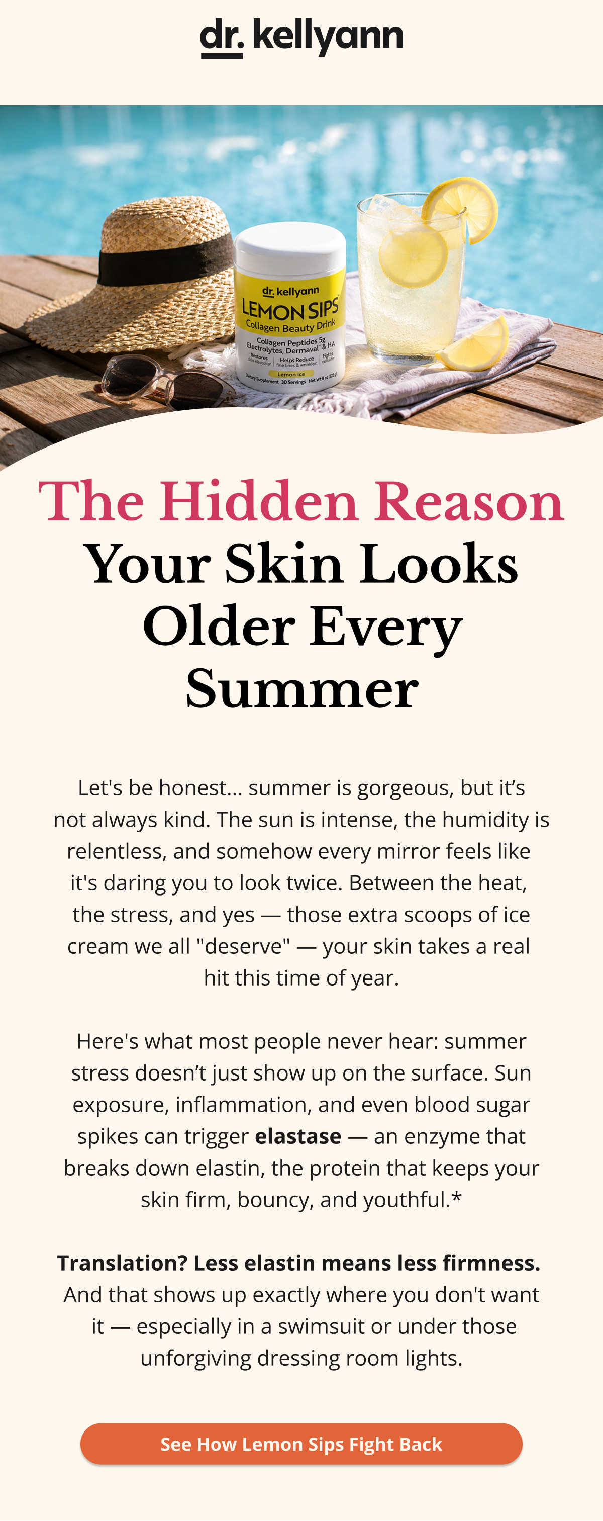 dr. kellyann The Hidden Reason Your Skin Looks Older Every Summer Let's be honest… summer is gorgeous, but it’s not always kind. The sun is intense, the humidity is relentless, and somehow every mirror feels like  it's daring you to look twice. Between the heat,  the stress, and yes — those extra scoops of ice cream we all "deserve" — your skin takes a real  hit this time of year.  Here's what most people never hear: summer stress doesn’t just show up on the surface. Sun exposure, inflammation, and even blood sugar spikes can trigger elastase — an enzyme that breaks down elastin, the protein that keeps your skin firm, bouncy, and youthful.*  Translation? Less elastin means less firmness.  And that shows up exactly where you don't want  it — especially in a swimsuit or under those unforgiving dressing room lights. See How Lemon Sips Fight Back