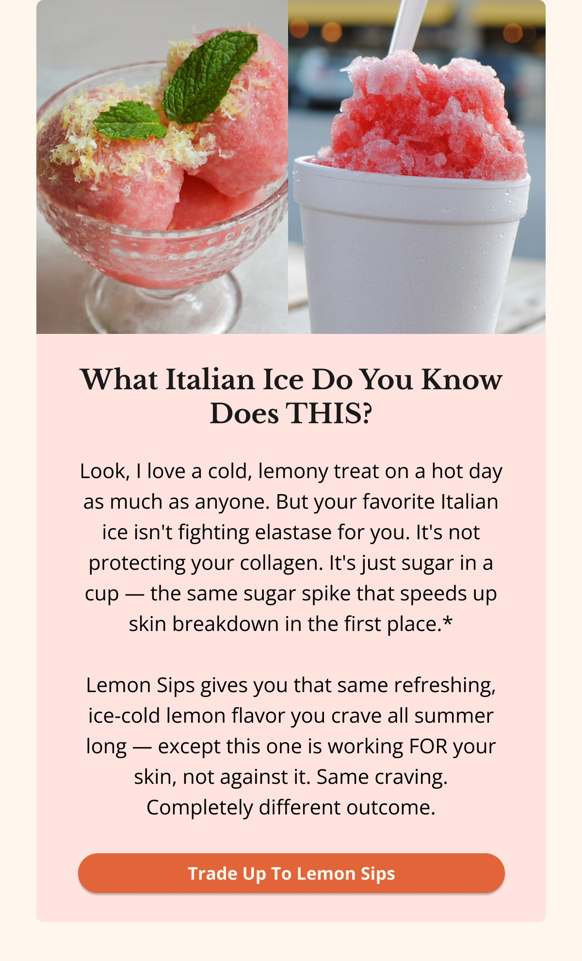 What Italian Ice Do You Know Does THIS? Look, I love a cold, lemony treat on a hot day as much as anyone. But your favorite Italian ice isn't fighting elastase for you. It's not protecting your collagen. It's just sugar in a cup — the same sugar spike that speeds up skin breakdown in the first place.*  Lemon Sips gives you that same refreshing, ice-cold lemon flavor you crave all summer long — except this one is working FOR your skin, not against it. Same craving. Completely different outcome. Trade Up To Lemon Sips 