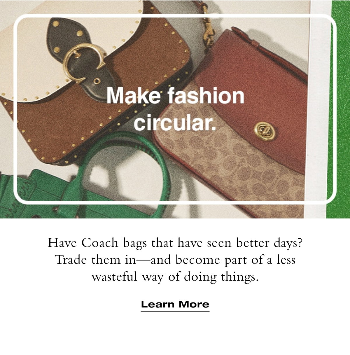 Make fashion circular. Have Coach bags that have seen better days? Trade them in - and become part of a less wasteful way of doing things. Learn More