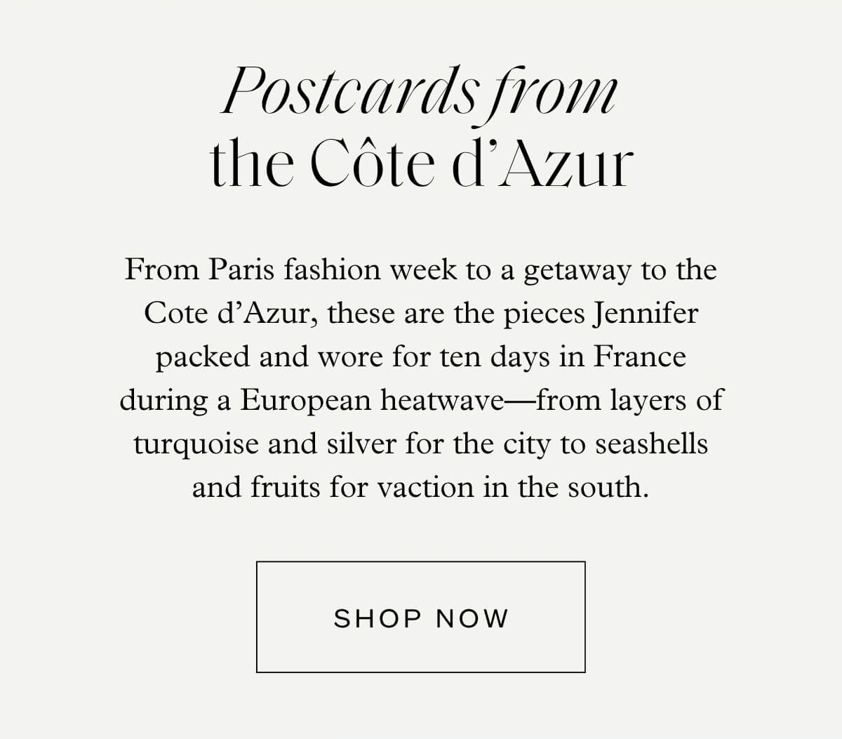 Postcards from the Côte d’Azur - From Paris fashion week to a getaway to the Cote d’Azur, these are the pieces Jennifer packed and wore for ten days in France during a European heatwave—from layers of turquoise and silver for the city to seashells and fruits for vacation in the south. - Shop Now