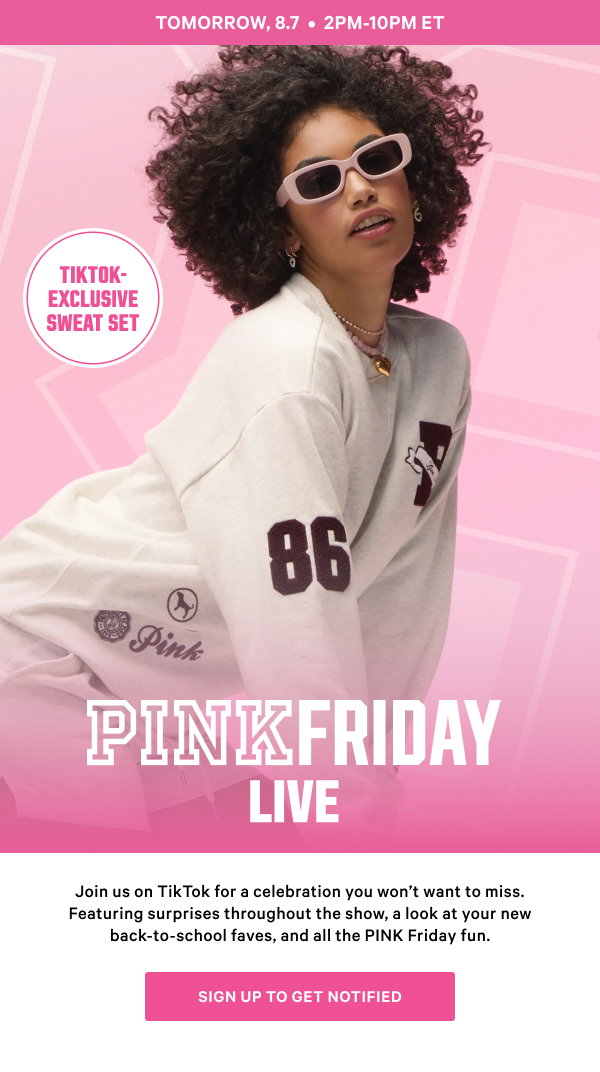 Tomorrow, august 7th, 2pm til 10pm et. PINK Friday Live. Join us on TikTok for a celebration you wont want to miss. Featuring surprises every hour, a look at your new back-to-school faves, and all the PINK Friday fun. Sign up to get notified.