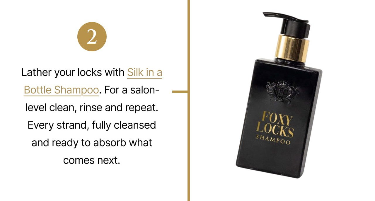 2 | Lather your locks with Silk in a Bottle Shampoo. For a salon-level clean, rinse and repeat. Every strand, fully cleansed and ready to absorb what comes next.