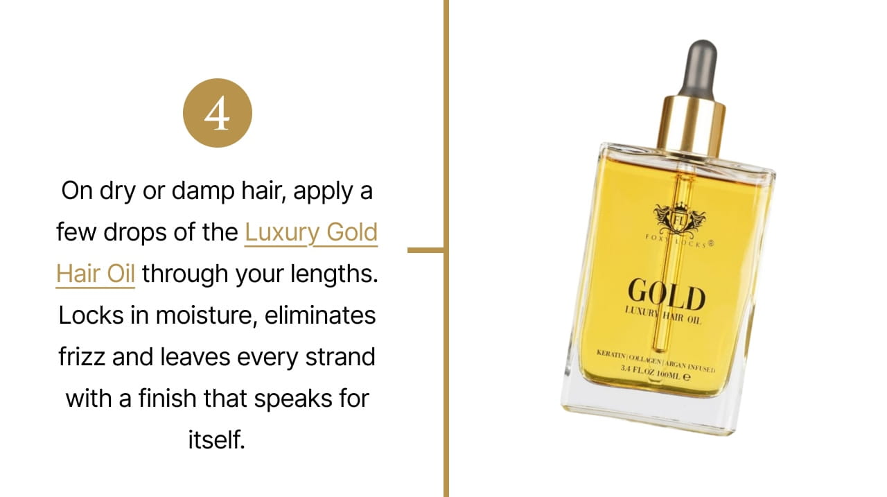 4 | On dry or damp hair, apply a drop of the Luxury Gold Hair Oil through your lengths. Locks in moisture, eliminates frizz and leaves every strand with a finish that speaks for itself.