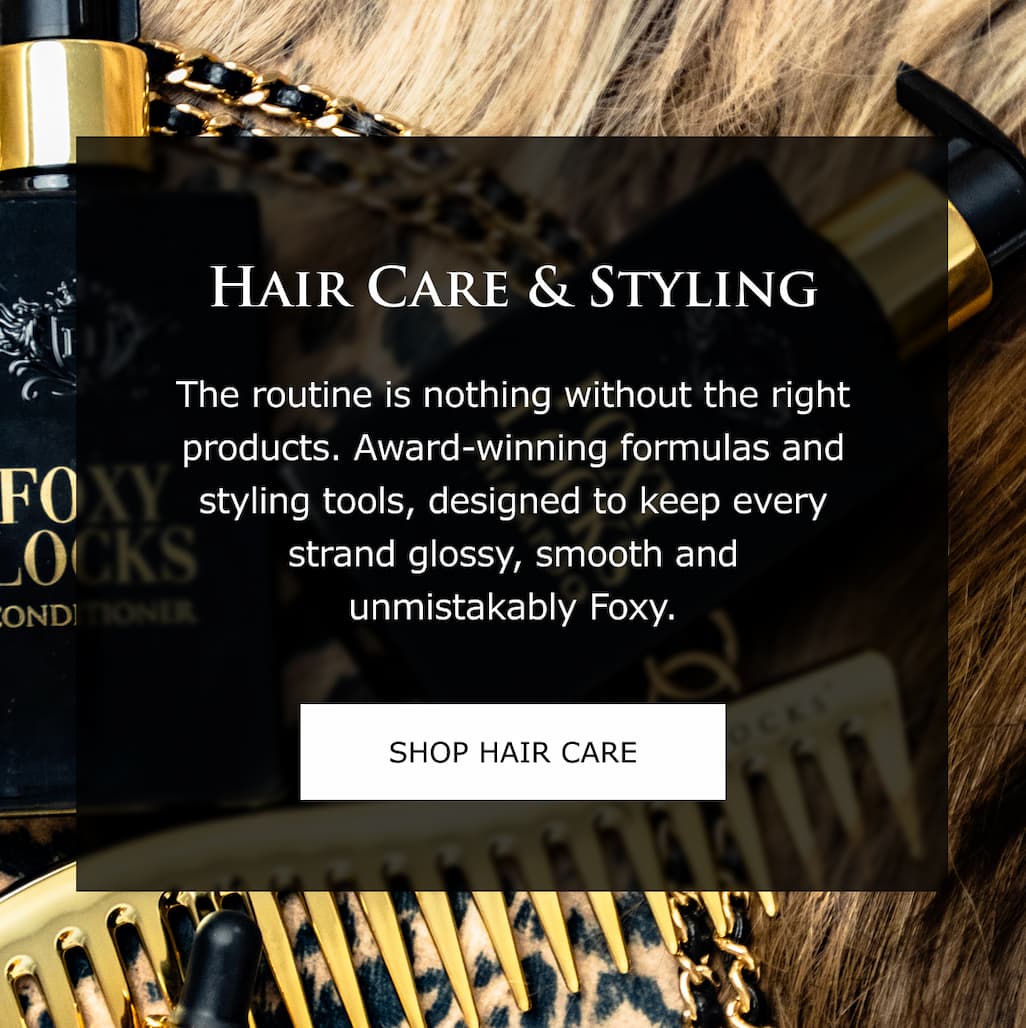 Hair Care & Styling | The routine is nothing without the right products. Award-winning formulas and styling tools, designed to keep every strand glossy, smooth and unmistakably Foxy.