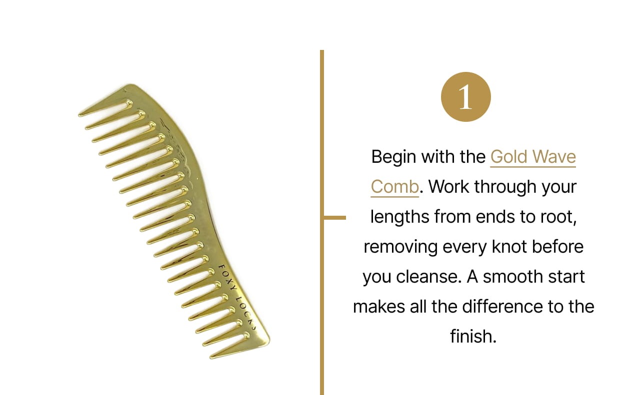 1 | Begin with the Gold Wave Comb. Work through your lengths from ends to root, removing every knot before you cleanse. A smooth start makes all the difference to the finish.
