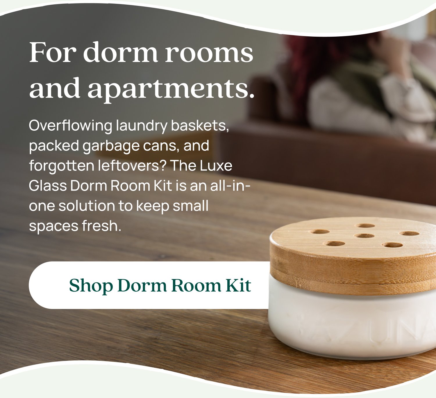 For dorm rooms and apartments. Overflowing laundry baskets, packed garbage cans, and forgotten leftovers? The Luxe Glass Dorm Room Kit is an all-in-one solution to keep small spaces fresh. Shop Dorm Room Kit