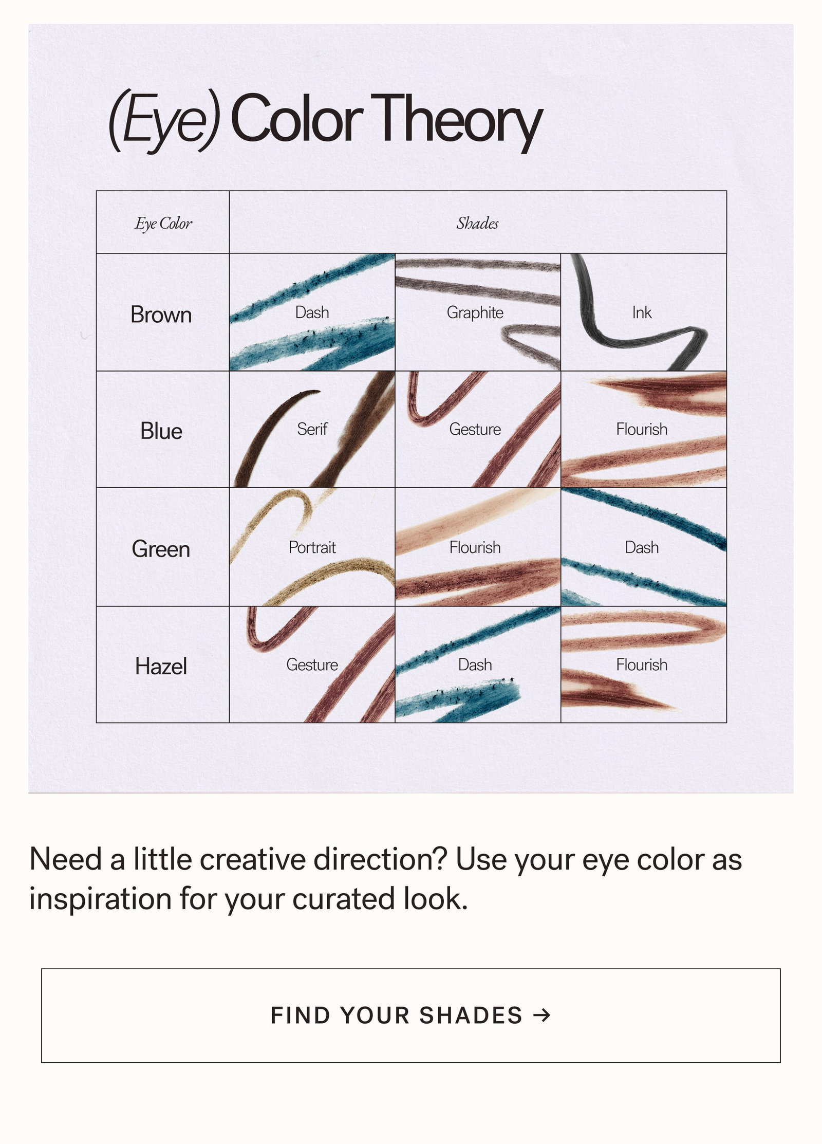 (Eye) Color Theory Eye Color Shades Brown Dash Graphite Ink Blue Serif Gesture Flourish Green Portrait Flourish Dash Hazel Gesture Dash Flourish Need a little creative direction? Use your eye color as inspiration for your curated look. arrow-right-long FIND YOUR SHADES →