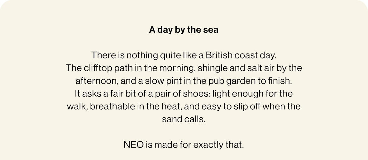 A day by the sea  There is nothing quite like a British coast day.  The clifftop path in the morning, shingle and salt air by the afternoon, and a slow pint in the pub garden to finish. It asks a fair bit of a pair of shoes: light enough for the walk, breathable in the heat, and easy to slip off when the sand calls.   NEO is made for exactly that.