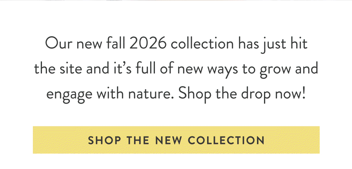 So Much New: Our new fall 2026 collection has just hit the site and it’s full of new ways to grow and engage with nature. SHOP NOW ARRIVALS >