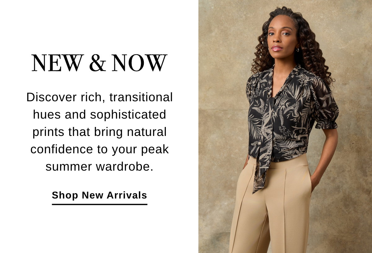 NEW & NOW Discover rich, transitional hues and sophisticated prints that bring natural confidence to your peak summer wardrobe. Shop New Arrivals >>