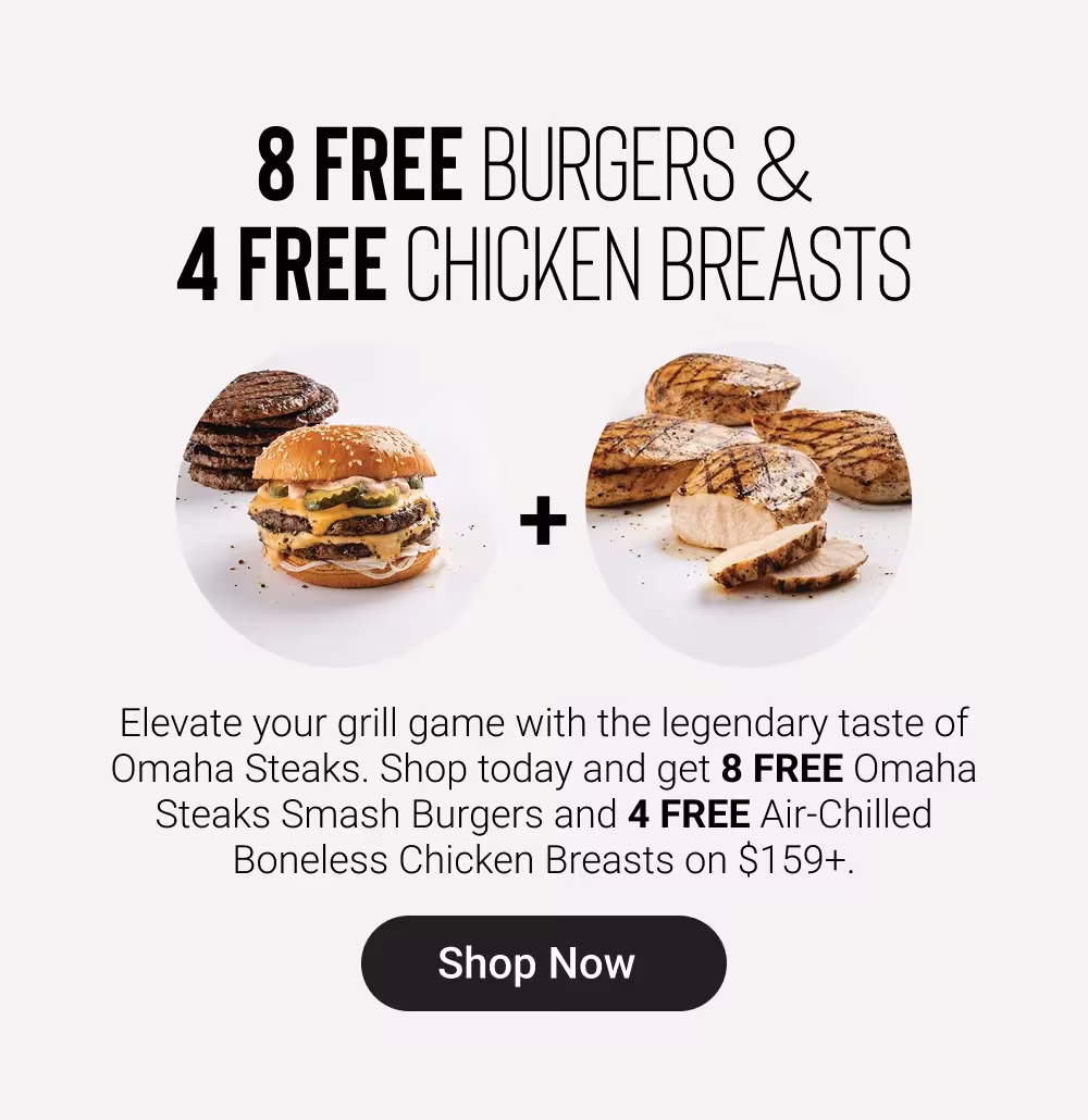 8 FREE BURGERS & 
4 FREE CHICKEN BREASTS

Elevate your grill game with the legendary taste of Omaha Steaks. Shop today and get 8 FREE Omaha Steaks Smash Burgers and 4 FREE Air-Chilled Boneless Chicken Breasts on $159+.