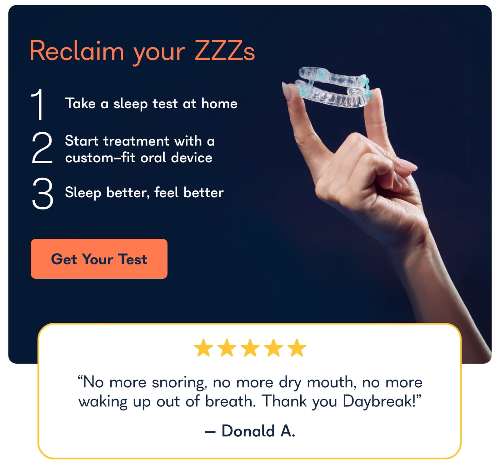 Reclaim your ZZZs 1 Take a sleep test at home Start treatment with a custom-fit oral device 2 3 Sieep better, feel better Get Your Test