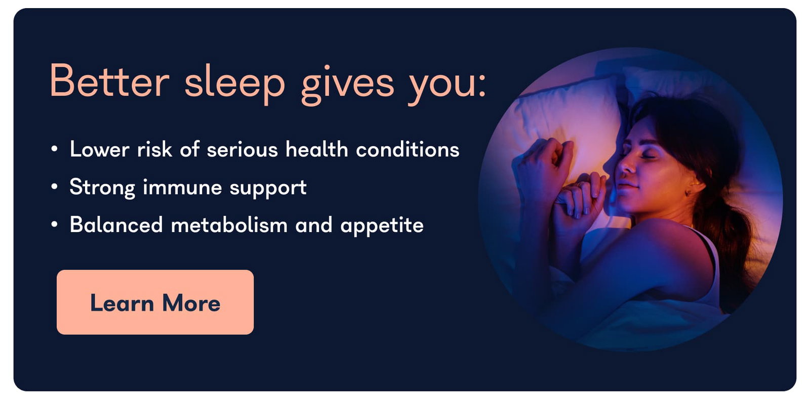 Better sleep gives you: • Lower risk of serious health conditions • Strong immune support • Balanced metabolism and appetite Learn More