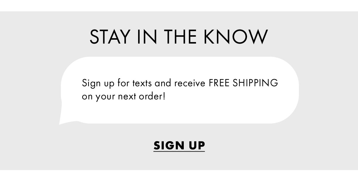 Stay in the know sign up for texts and receive free shipping on your next order! Sign Up