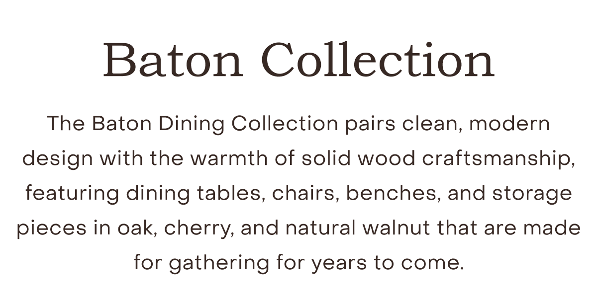 The Baton Dining Collection pairs clean, modern design with the warmth of solid wood craftsmanship, featuring dining tables, chairs, benches, and storage pieces in oak, cherry, and natural walnut that are made for gathering for years to come.